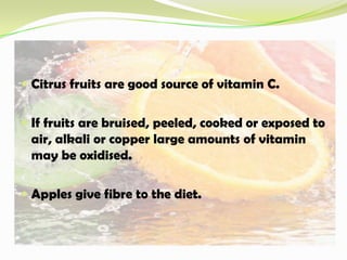  Citrus fruits are good source of vitamin C.
 If fruits are bruised, peeled, cooked or exposed to
air, alkali or copper large amounts of vitamin
may be oxidised.
 Apples give fibre to the diet.
 