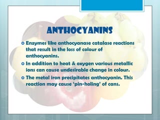 Anthocyanins
 Enzymes like anthocyanase catalase reactions
that result in the loss of colour of
anthocyanins.
 In addition to heat & oxygen various metallic
ions can cause undesirable change in colour.
 The metal iron precipitates anthocyanin. This
reaction may cause ‘pin-holing’ of cans.
 