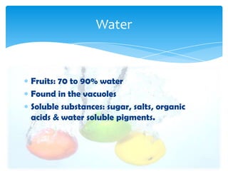 Fruits: 70 to 90% water
Found in the vacuoles
Soluble substances: sugar, salts, organic
acids & water soluble pigments.
Water
 