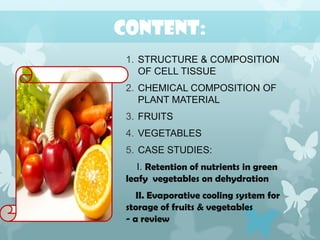 CONTENT:
1. STRUCTURE & COMPOSITION
OF CELL TISSUE
2. CHEMICAL COMPOSITION OF
PLANT MATERIAL
3. FRUITS
4. VEGETABLES
5. CASE STUDIES:
I. Retention of nutrients in green
leafy vegetables on dehydration
II. Evaporative cooling system for
storage of fruits & vegetables
- a review
 