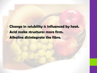 • Change in solubility is influenced by heat.
• Acid make structures more firm.
• Alkaline disintegrate the fibre.
 