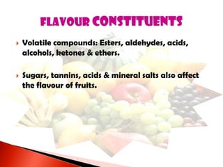  Volatile compounds: Esters, aldehydes, acids,
alcohols, ketones & ethers.
 Sugars, tannins, acids & mineral salts also affect
the flavour of fruits.
 