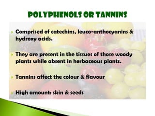  Comprised of catechins, leuco-anthocyanins &
hydroxy acids.
 They are present in the tissues of those woody
plants while absent in herbaceous plants.
 Tannins affect the colour & flavour
 High amount: skin & seeds
 