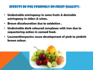 EFFECTS OF POLYPHENOLS ON FRUIT QUALITY:
• Undesirable astringency in some fruits & desirable
astringency in ciders & wines.
• Brown discolouration due to oxidation .
• Undesirable dark coloured complexes with iron due to
sequestering action in canned food.
• Leucoanthocyanins cause development of pink to pinkish
brown colour.
 