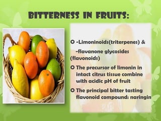 Bitterness in fruits:
 -Limoninoids(triterpenes) &
-flavanone glycosides
(flavonoids)
 The precursor of limonin in
intact citrus tissue combine
with acidic pH of fruit
 The principal bitter tasting
flavonoid compound: naringin
 