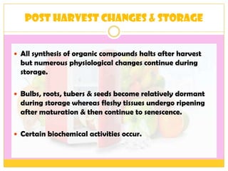 Post harvest changes & Storage
 All synthesis of organic compounds halts after harvest
but numerous physiological changes continue during
storage.
 Bulbs, roots, tubers & seeds become relatively dormant
during storage whereas fleshy tissues undergo ripening
after maturation & then continue to senescence.
 Certain biochemical activities occur.
 