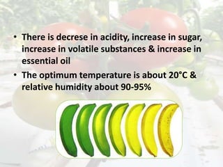 • There is decrese in acidity, increase in sugar,
increase in volatile substances & increase in
essential oil
• The optimum temperature is about 20°C &
relative humidity about 90-95%
 