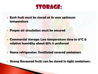  Each fruit must be stored at its own optimum
temperature
 Proper air circulation must be ensured
 Commercial storage: Low temperature close to 0°C &
relative humidity about 85% is preferred
 Home refrigerator: Ventilated covered containers
 Strong flavoured fruits can be stored in tight containers.
 