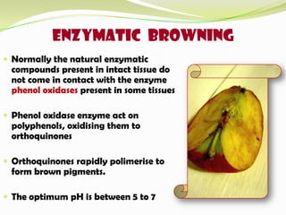 ENZYMATIC BROWNING
 Normally the natural enzymatic
compounds present in intact tissue do
not come in contact with the enzyme
phenol oxidases present in some tissues
 Phenol oxidase enzyme act on
polyphenols, oxidising them to
orthoquinones
 Orthoquinones rapidly polimerise to
form brown pigments.
 The optimum pH is between 5 to 7
 