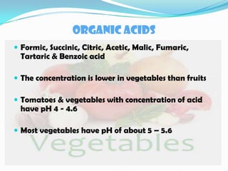 ORGANIC ACIDS
 Formic, Succinic, Citric, Acetic, Malic, Fumaric,
Tartaric & Benzoic acid
 The concentration is lower in vegetables than fruits
 Tomatoes & vegetables with concentration of acid
have pH 4 - 4.6
 Most vegetables have pH of about 5 – 5.6
 