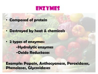 ENZYMES
• Composed of protein
• Destroyed by heat & chemicals
• 2 types of enzymes:
-Hydrolytic enzymes
-Oxido Reductases
Example: Papain, Anthocyanase, Peroxidases,
Phenolases, Glycosidases
 