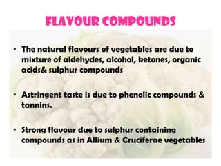 FLAVOUR COMPOUNDS
• The natural flavours of vegetables are due to
mixture of aldehydes, alcohol, ketones, organic
acids& sulphur compounds
• Astringent taste is due to phenolic compounds &
tannins.
• Strong flavour due to sulphur containing
compounds as in Allium & Cruciferae vegetables
 