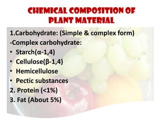 CHEMICAL COMPOSITION OF
PLANT MATERIAL
1.Carbohydrate: (Simple & complex form)
-Complex carbohydrate:
• Starch(α-1,4)
• Cellulose(β-1,4)
• Hemicellulose
• Pectic substances
2. Protein (<1%)
3. Fat (About 5%)
 