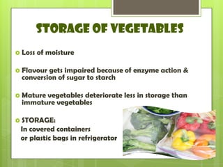 STORAGE OF VEGETABLES
 Loss of moisture
 Flavour gets impaired because of enzyme action &
conversion of sugar to starch
 Mature vegetables deteriorate less in storage than
immature vegetables
 STORAGE:
In covered containers
or plastic bags in refrigerator
 