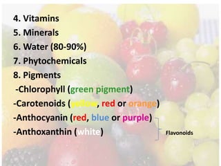 4. Vitamins
5. Minerals
6. Water (80-90%)
7. Phytochemicals
8. Pigments
-Chlorophyll (green pigment)
-Carotenoids (yellow, red or orange)
-Anthocyanin (red, blue or purple)
-Anthoxanthin (white) Flavonoids
 