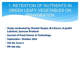 Study conducted by Sheetal Gupta, B.S.Gowri, A.Jyothi
Lakshmi, Jamuna Prakash
Journal of Food Science & Technology
September- October 2013
Vol 50, Issue 5
PP 918-925
1. RETENTION OF NUTRIENTS IN
GREEN LEAFY VEGETABLES ON
DEHYDRATION
 