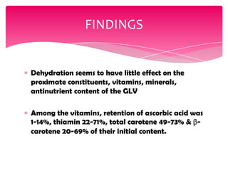 Dehydration seems to have little effect on the
proximate constituents, vitamins, minerals,
antinutrient content of the GLV
Among the vitamins, retention of ascorbic acid was
1-14%, thiamin 22-71%, total carotene 49-73% & β-
carotene 20-69% of their initial content.
FINDINGS
 