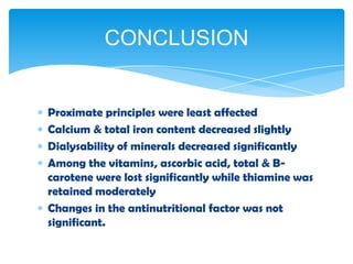 Proximate principles were least affected
Calcium & total iron content decreased slightly
Dialysability of minerals decreased significantly
Among the vitamins, ascorbic acid, total & B-
carotene were lost significantly while thiamine was
retained moderately
Changes in the antinutritional factor was not
significant.
CONCLUSION
 