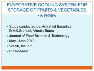 EVAPORATIVE COOLING SYSTEM FOR
STORAGE OF FRUITS & VEGETABLES
- A review
 Study conducted by: Amrat lal Basediya,
D.V.K.Samuel, Vimala Beera
 Journal of Food Science & Technology
 May- June 2013
 Vol.50, Issue 3
 PP 429-442
 