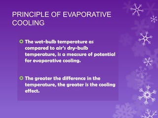 PRINCIPLE OF EVAPORATIVE
COOLING
 The wet-bulb temperature as
compared to air’s dry-bulb
temperature, is a measure of potential
for evaporative cooling.
 The greater the difference in the
temperature, the greater is the cooling
effect.
 
