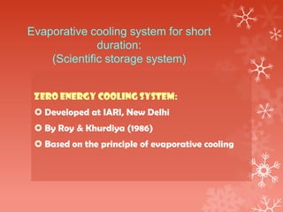 Evaporative cooling system for short
duration:
(Scientific storage system)
ZERO ENERGY COOLING SYSTEM:
 Developed at IARI, New Delhi
 By Roy & Khurdiya (1986)
 Based on the principle of evaporative cooling
 