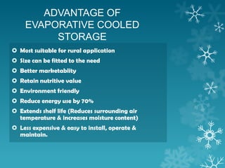 ADVANTAGE OF
EVAPORATIVE COOLED
STORAGE
 Most suitable for rural application
 Size can be fitted to the need
 Better marketablity
 Retain nutritive value
 Environment friendly
 Reduce energy use by 70%
 Extends shelf life (Reduces surrounding air
temperature & increases moisture content)
 Less expensive & easy to install, operate &
maintain.
 