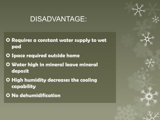 DISADVANTAGE:
 Requires a constant water supply to wet
pad
 Space required outside home
 Water high in mineral leave mineral
deposit
 High humidity decreases the cooling
capability
 No dehumidification
 