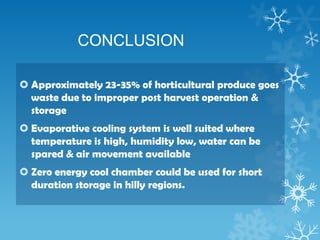 CONCLUSION
 Approximately 23-35% of horticultural produce goes
waste due to improper post harvest operation &
storage
 Evaporative cooling system is well suited where
temperature is high, humidity low, water can be
spared & air movement available
 Zero energy cool chamber could be used for short
duration storage in hilly regions.
 