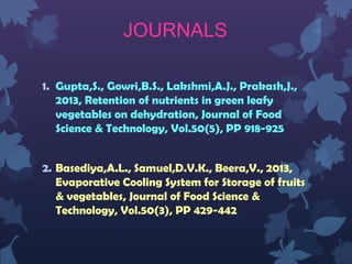 JOURNALS
1. Gupta,S., Gowri,B.S., Lakshmi,A.J., Prakash,J.,
2013, Retention of nutrients in green leafy
vegetables on dehydration, Journal of Food
Science & Technology, Vol.50(5), PP 918-925
2. Basediya,A.L., Samuel,D.V.K., Beera,V., 2013,
Evaporative Cooling System for Storage of fruits
& vegetables, Journal of Food Science &
Technology, Vol.50(3), PP 429-442
 
