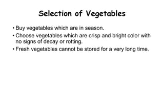 Selection of Vegetables
• Buy vegetables which are in season.
• Choose vegetables which are crisp and bright color with
no signs of decay or rotting.
• Fresh vegetables cannot be stored for a very long time.
 