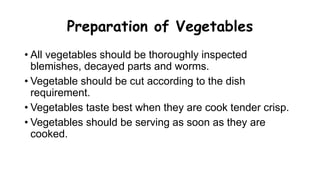 Preparation of Vegetables
• All vegetables should be thoroughly inspected
blemishes, decayed parts and worms.
• Vegetable should be cut according to the dish
requirement.
• Vegetables taste best when they are cook tender crisp.
• Vegetables should be serving as soon as they are
cooked.
 