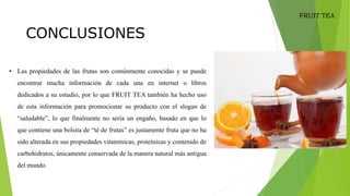 • Las propiedades de las frutas son comúnmente conocidas y se puede
encontrar mucha información de cada una en internet o libros
dedicados a su estudio, por lo que FRUIT TEA también ha hecho uso
de esta información para promocionar su producto con el slogan de
“saludable”, lo que finalmente no sería un engaño, basado en que lo
que contiene una bolsita de “té de frutas” es justamente fruta que no ha
sido alterada en sus propiedades vitamínicas, proteínicas y contenido de
carbohidratos, únicamente conservada de la manera natural más antigua
del mundo.
CONCLUSIONES
FRUIT TEA
 