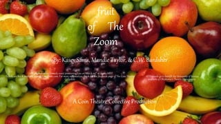 fruit
of The
Zoom
By: Kasey Sams, Mandie Taylor, & C.W. Bardsher
An original online comedy event premiering Live on March 23rd at 7:30 p.M.
Tickets are $10 & available now on Eventbrite.com. For more information, check out the facebook page of The Coin Theatre
Collective.
All Proceeds go to benefit the University of Science
and arts of Oklahoma’s Theatre Department.
A Coin Theatre Collective Production
 