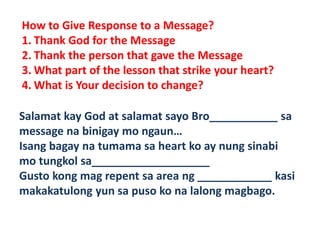 How to Give Response to a Message?
1. Thank God for the Message
2. Thank the person that gave the Message
3. What part of the lesson that strike your heart?
4. What is Your decision to change?
Salamat kay God at salamat sayo Bro___________ sa
message na binigay mo ngaun…
Isang bagay na tumama sa heart ko ay nung sinabi
mo tungkol sa___________________
Gusto kong mag repent sa area ng ____________ kasi
makakatulong yun sa puso ko na lalong magbago.
 