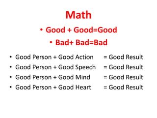 Math
• Good + Good=Good
• Bad+ Bad=Bad
• Good Person + Good Action = Good Result
• Good Person + Good Speech = Good Result
• Good Person + Good Mind = Good Result
• Good Person + Good Heart = Good Result
 