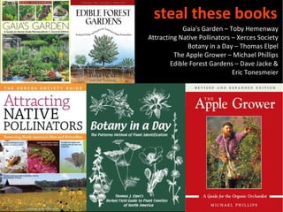steal these books
            Gaia's Garden – Toby Hemenway
Attracting Native Pollinators – Xerces Society
              Botany in a Day – Thomas Elpel
         The Apple Grower – Michael Phillips
        Edible Forest Gardens – Dave Jacke &
                              Eric Tonesmeier
 