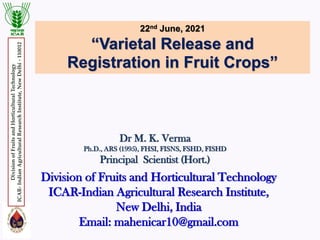 22nd June, 2021
“Varietal Release and
Registration in Fruit Crops”
Dr M. K. Verma
Ph.D., ARS (1995), FHSI, FISNS, FSHD, FISHD
Principal Scientist (Hort.)
Division of Fruits and Horticultural Technology
ICAR-Indian Agricultural Research Institute,
New Delhi, India
Email: mahenicar10@gmail.com
Division
of
Fruits
and
Horticultural
Technology
ICAR-
Indian
Agricultural
Research
Institute,
New
Delhi
-
110012
 