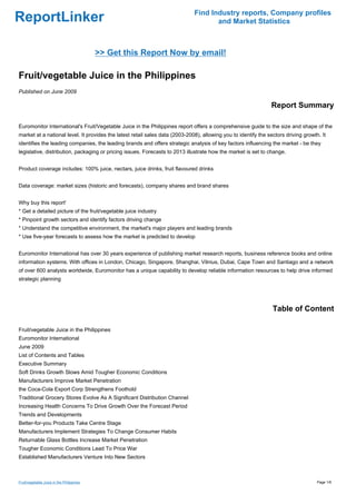 Find Industry reports, Company profiles
ReportLinker                                                                         and Market Statistics



                                           >> Get this Report Now by email!

Fruit/vegetable Juice in the Philippines
Published on June 2009

                                                                                                                Report Summary

Euromonitor International's Fruit/Vegetable Juice in the Philippines report offers a comprehensive guide to the size and shape of the
market at a national level. It provides the latest retail sales data (2003-2008), allowing you to identify the sectors driving growth. It
identifies the leading companies, the leading brands and offers strategic analysis of key factors influencing the market - be they
legislative, distribution, packaging or pricing issues. Forecasts to 2013 illustrate how the market is set to change.


Product coverage includes: 100% juice, nectars, juice drinks, fruit flavoured drinks


Data coverage: market sizes (historic and forecasts), company shares and brand shares


Why buy this report'
* Get a detailed picture of the fruit/vegetable juice industry
* Pinpoint growth sectors and identify factors driving change
* Understand the competitive environment, the market's major players and leading brands
* Use five-year forecasts to assess how the market is predicted to develop


Euromonitor International has over 30 years experience of publishing market research reports, business reference books and online
information systems. With offices in London, Chicago, Singapore, Shanghai, Vilnius, Dubai, Cape Town and Santiago and a network
of over 600 analysts worldwide, Euromonitor has a unique capability to develop reliable information resources to help drive informed
strategic planning




                                                                                                                 Table of Content

Fruit/vegetable Juice in the Philippines
Euromonitor International
June 2009
List of Contents and Tables
Executive Summary
Soft Drinks Growth Slows Amid Tougher Economic Conditions
Manufacturers Improve Market Penetration
the Coca-Cola Export Corp Strengthens Foothold
Traditional Grocery Stores Evolve As A Significant Distribution Channel
Increasing Health Concerns To Drive Growth Over the Forecast Period
Trends and Developments
Better-for-you Products Take Centre Stage
Manufacturers Implement Strategies To Change Consumer Habits
Returnable Glass Bottles Increase Market Penetration
Tougher Economic Conditions Lead To Price War
Established Manufacturers Venture Into New Sectors



Fruit/vegetable Juice in the Philippines                                                                                             Page 1/6
 
