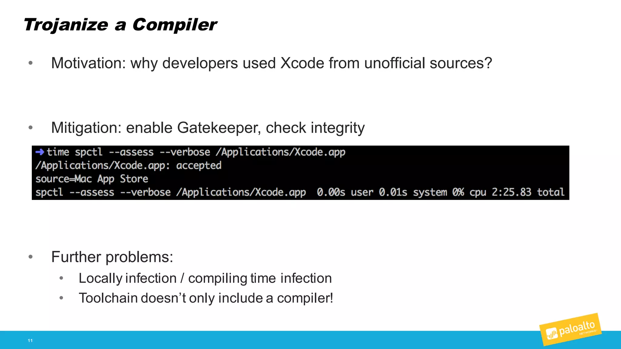 Trojanize a Compiler
11
• Motivation:  why  developers  used  Xcode from  unofficial  sources?
• Mitigation:  enable  Gatekeeper,  check  integrity
• Further  problems:
• Locally  infection  /  compiling  time  infection
• Toolchain  doesn’t  only  include  a  compiler!
 