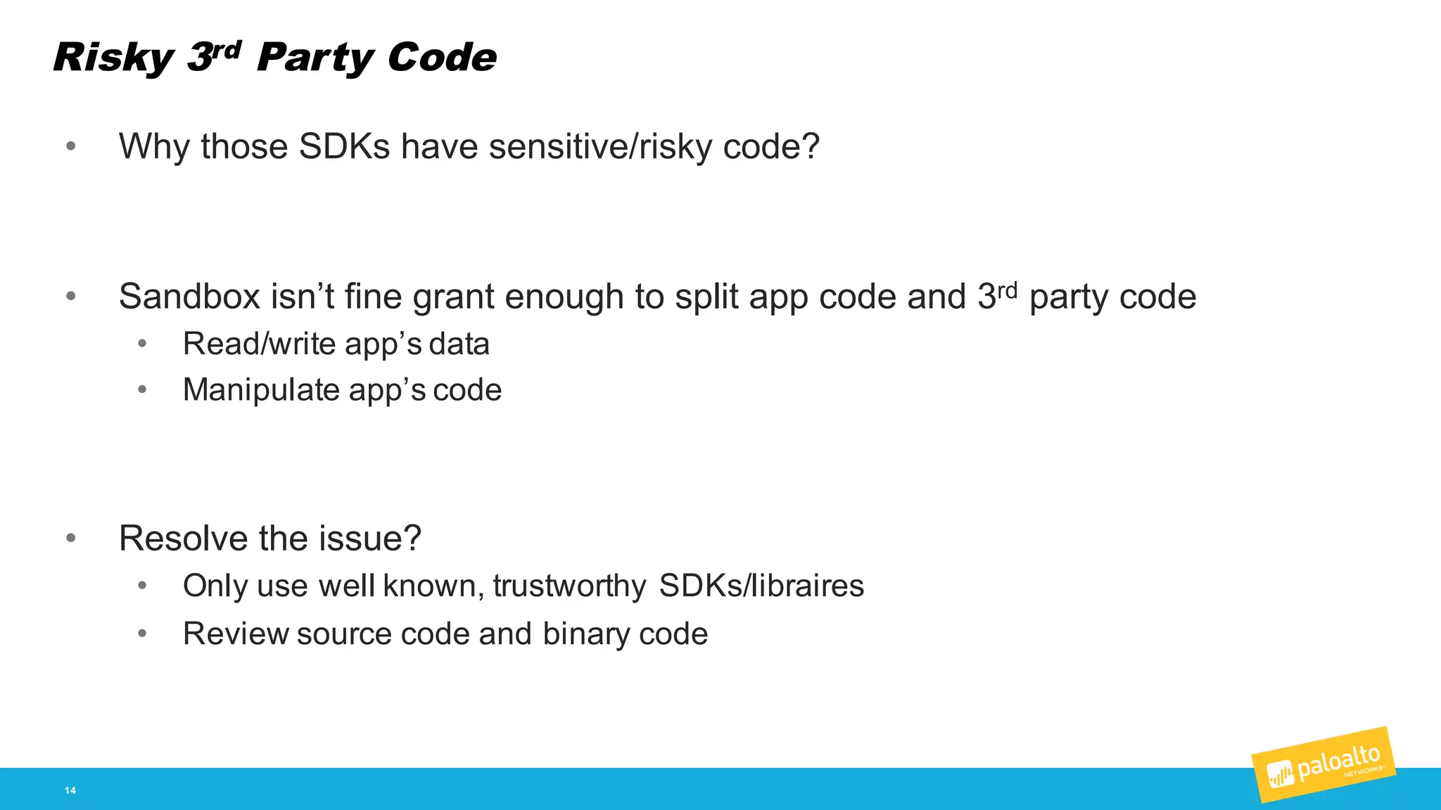 Risky 3rd Party Code
14
• Why  those  SDKs  have  sensitive/risky  code?  
• Sandbox  isn’t  fine  grant  enough  to  split  app  code  and  3rd party  code
• Read/write  app’s  data
• Manipulate  app’s  code
• Resolve  the  issue?  
• Only  use  well  known,  trustworthy  SDKs/libraires
• Review  source  code  and  binary  code
 