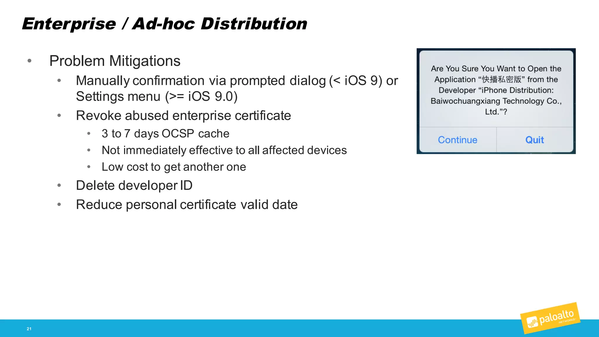 Enterprise / Ad-­hoc Distribution
21
• Problem  Mitigations
• Manually  confirmation  via  prompted  dialog  (<  iOS  9)  or  
Settings  menu (>=  iOS  9.0)
• Revoke  abused  enterprise  certificate
• 3  to  7  days  OCSP  cache
• Not  immediately  effective  to  all  affected  devices
• Low  cost  to  get  another  one
• Delete  developer  ID
• Reduce  personal  certificate  valid  date
 