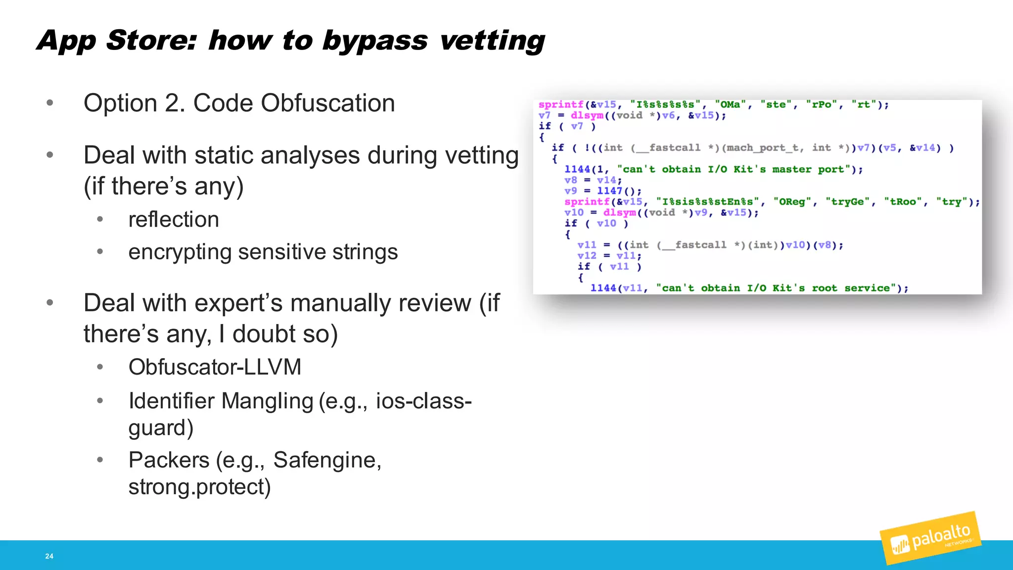 App Store: how to bypass vetting
24
• Option  2.  Code  Obfuscation
• Deal  with  static  analyses  during  vetting  
(if  there’s  any)
• reflection
• encrypting  sensitive  strings
• Deal  with  expert’s  manually  review  (if  
there’s  any,  I  doubt  so)
• Obfuscator-­LLVM
• Identifier  Mangling  (e.g.,  ios-­class-­
guard)
• Packers  (e.g.,  Safengine,  
strong.protect)
 