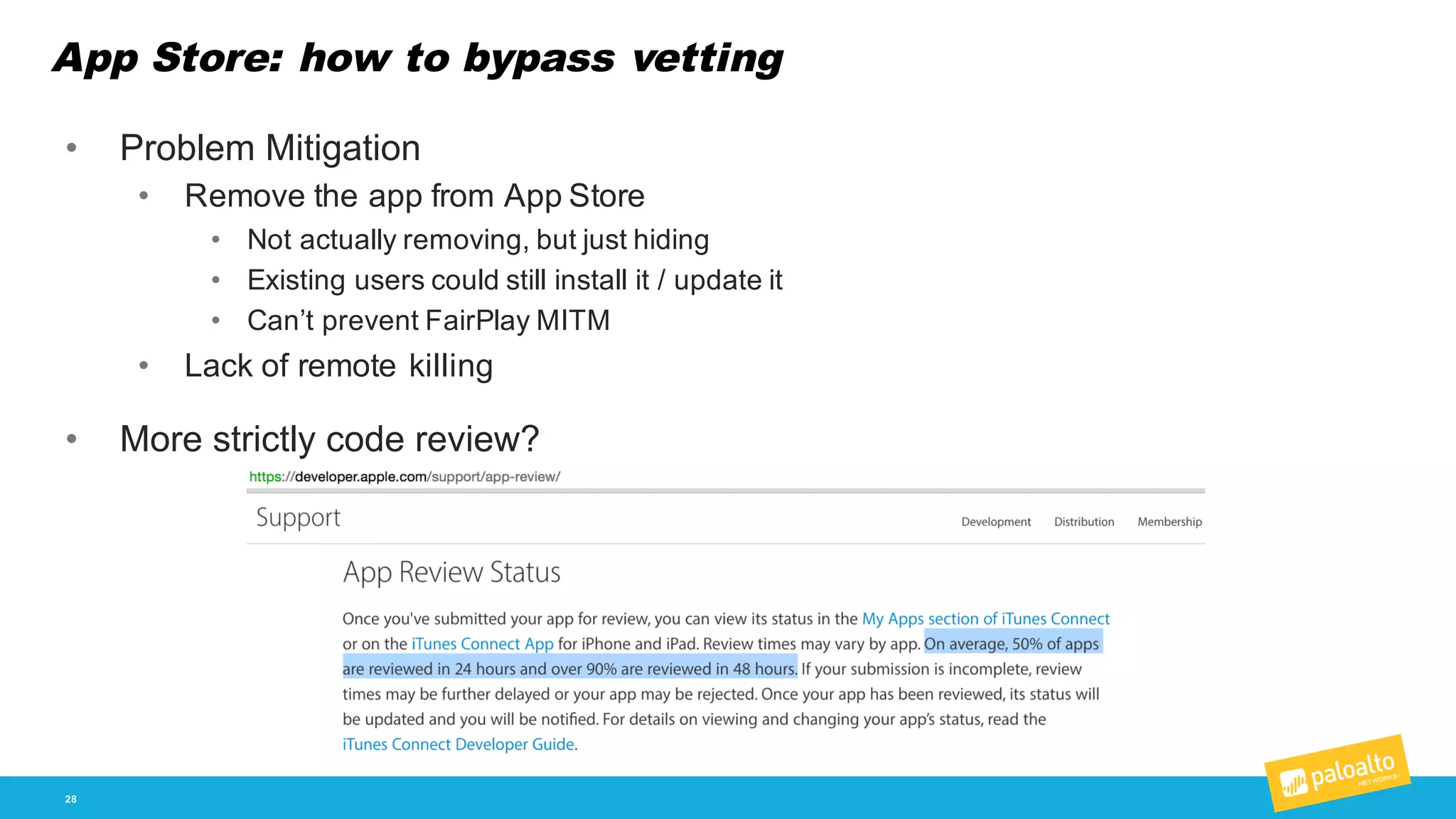 App Store: how to bypass vetting
28
• Problem  Mitigation
• Remove  the  app  from  App  Store
• Not  actually  removing,  but  just  hiding
• Existing  users  could  still  install  it  /  update  it
• Can’t  prevent  FairPlay MITM
• Lack  of  remote  killing
• More  strictly  code  review?
 