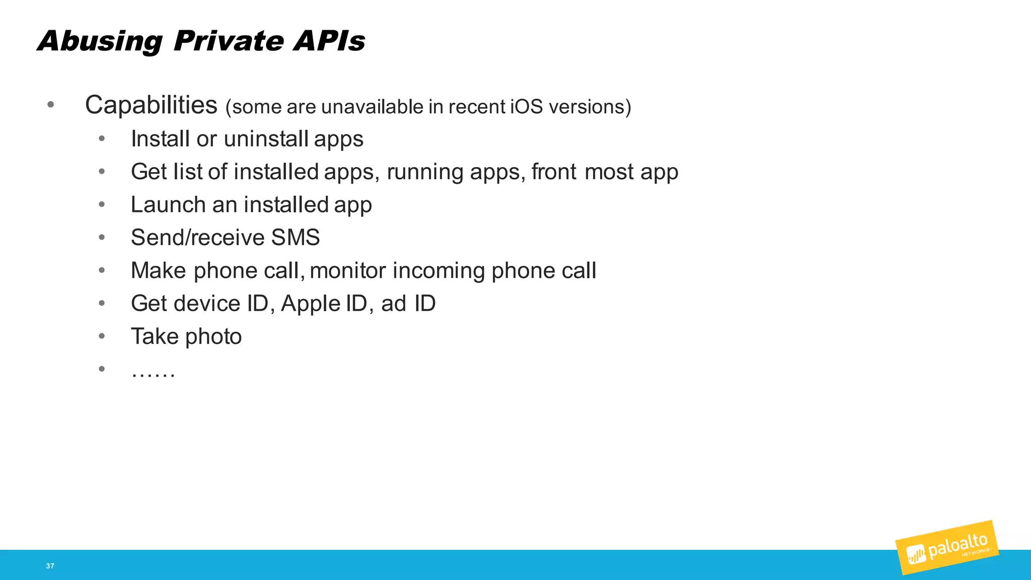 Abusing Private APIs
37
• Capabilities  (some  are  unavailable  in  recent  iOS  versions)
• Install  or  uninstall  apps
• Get  list  of  installed  apps,  running  apps,  front  most  app
• Launch  an  installed  app
• Send/receive  SMS
• Make  phone  call,  monitor  incoming  phone  call
• Get  device  ID,  Apple  ID,  ad  ID
• Take  photo
• ……
 