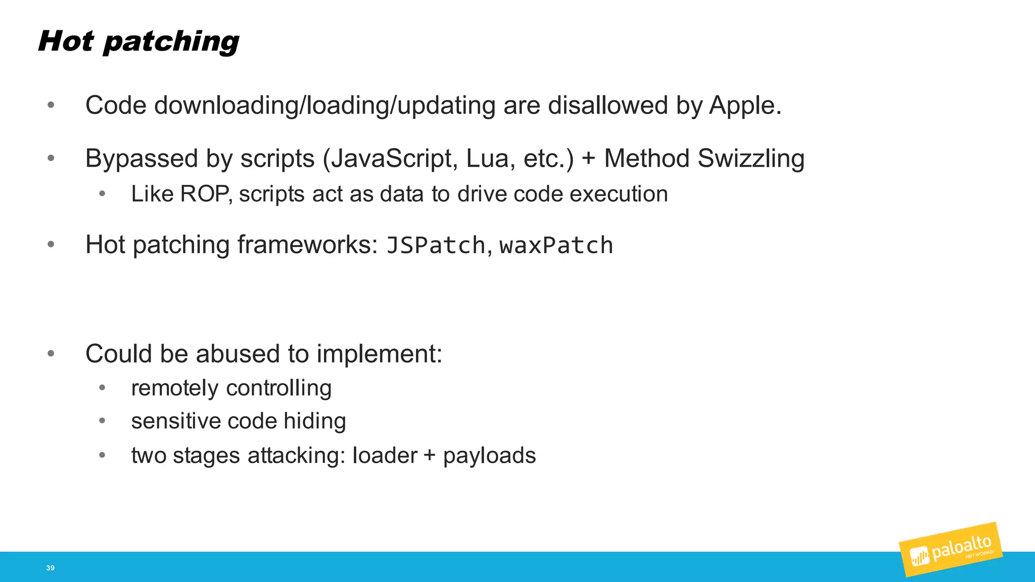 Hot patching
39
• Code  downloading/loading/updating  are  disallowed  by  Apple.
• Bypassed  by  scripts  (JavaScript,  Lua,  etc.)  +  Method  Swizzling
• Like  ROP,  scripts  act  as  data  to  drive  code  execution
• Hot  patching  frameworks:  JSPatch,  waxPatch
• Could  be  abused  to  implement:
• remotely  controlling
• sensitive  code  hiding
• two  stages  attacking:  loader  +  payloads
 