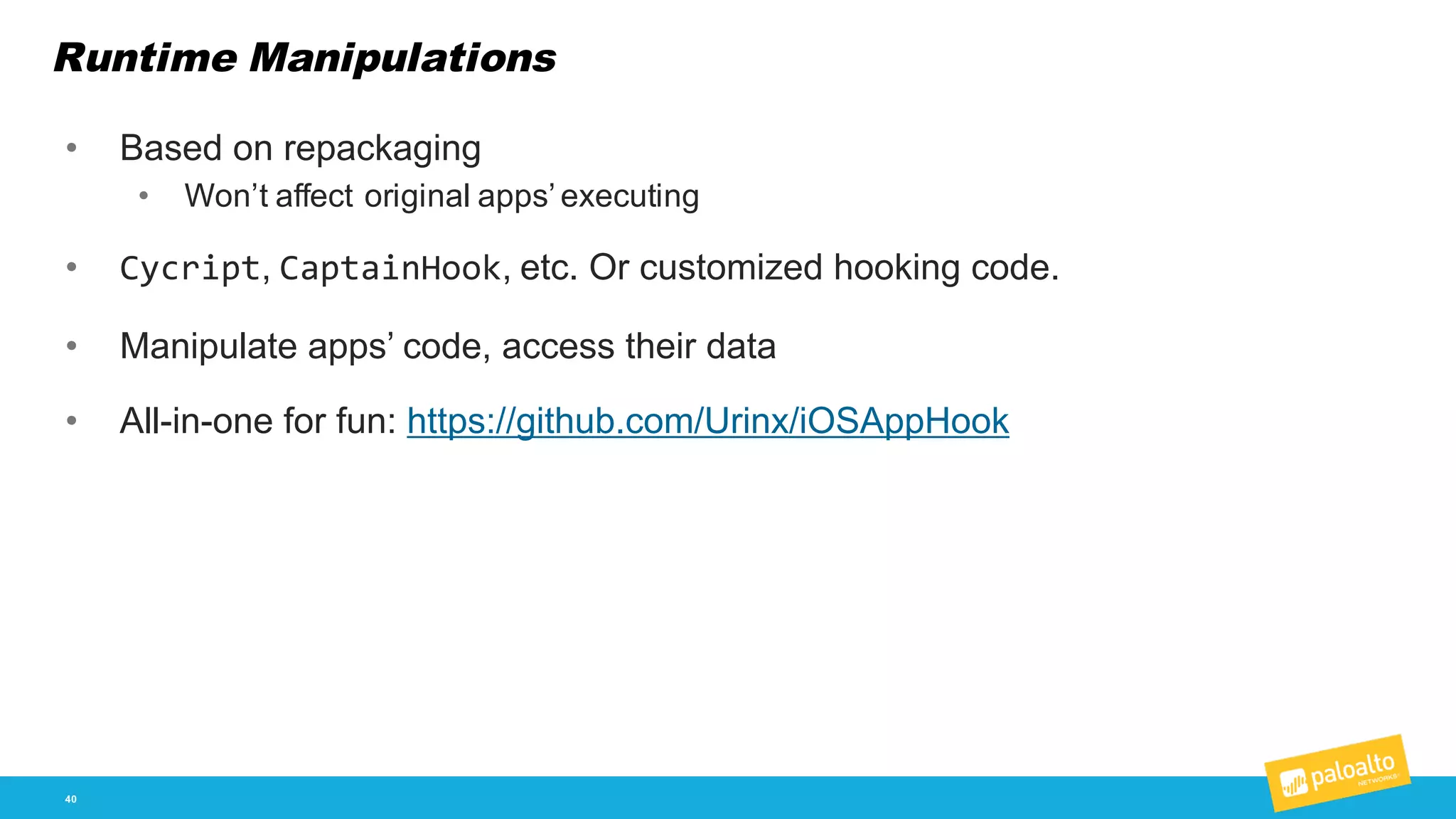 Runtime Manipulations
40
• Based  on  repackaging
• Won’t  affect  original  apps’  executing
• Cycript,  CaptainHook,  etc.  Or  customized  hooking  code.
• Manipulate  apps’  code,  access  their  data
• All-­in-­one  for  fun:  https://github.com/Urinx/iOSAppHook
 