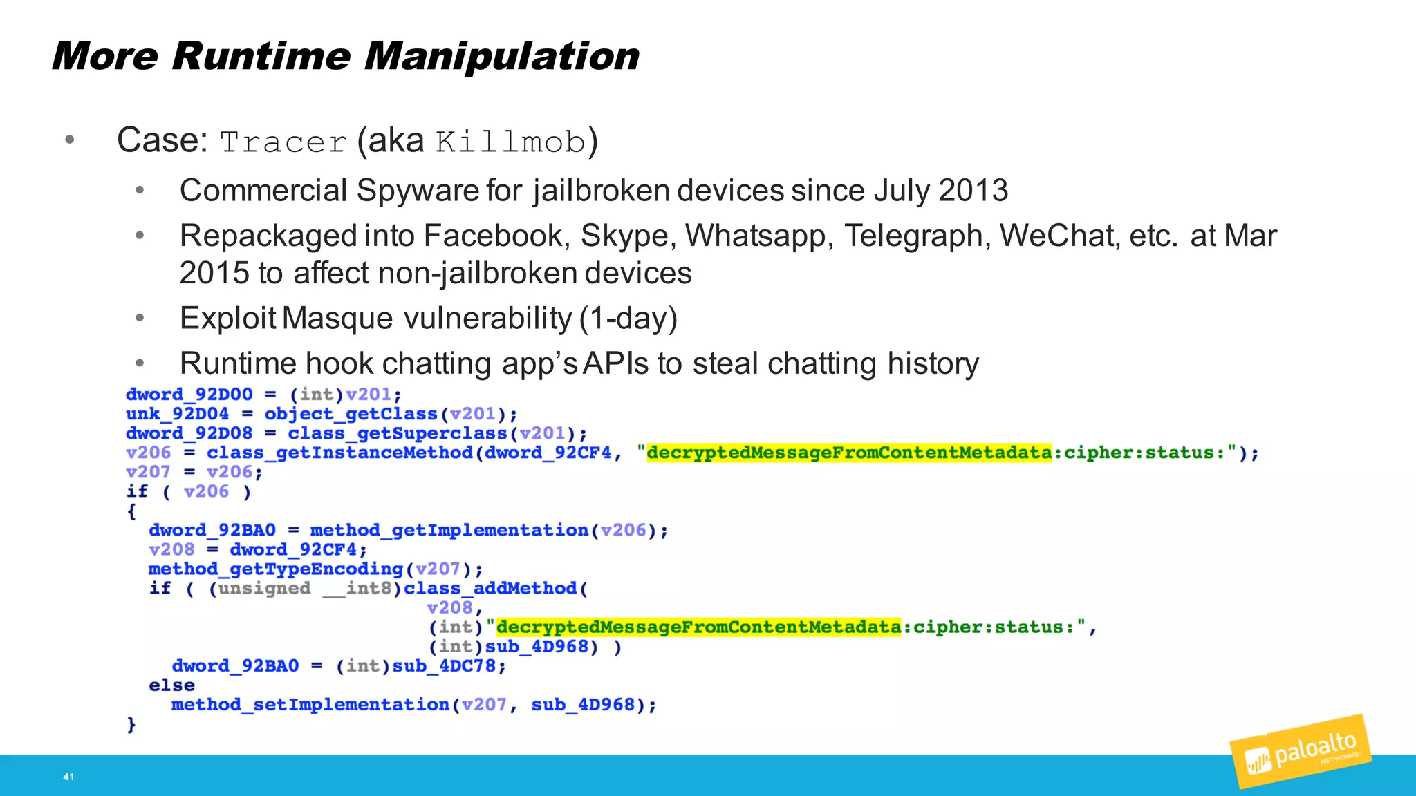More Runtime Manipulation
41
• Case:  Tracer (aka  Killmob)
• Commercial  Spyware  for  jailbroken  devices since  July  2013
• Repackaged  into  Facebook,  Skype,  Whatsapp,  Telegraph,  WeChat,  etc.  at  Mar  
2015  to  affect  non-­jailbroken  devices
• Exploit  Masque  vulnerability  (1-­day)
• Runtime  hook  chatting  app’s  APIs  to  steal  chatting  history
 