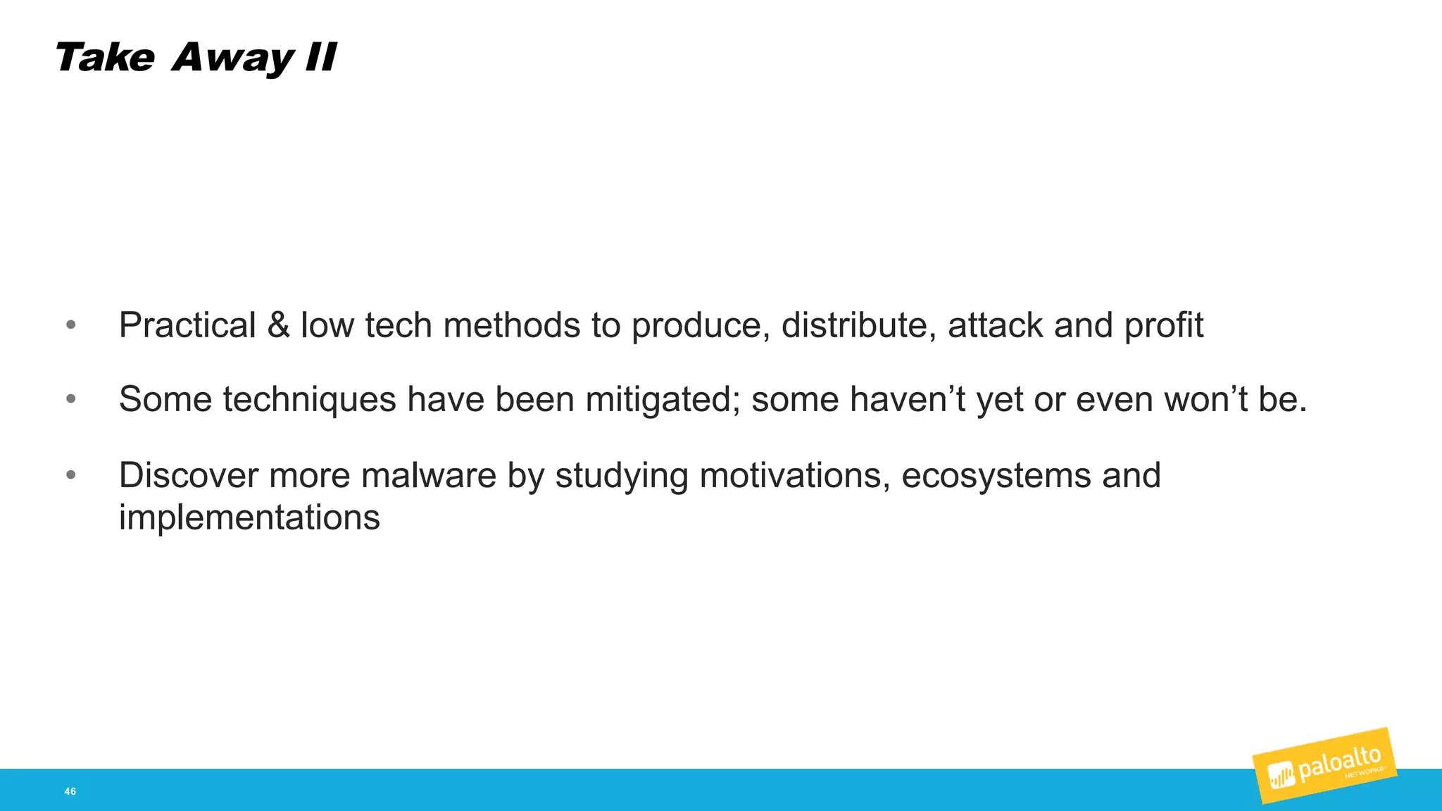 Take Away II
46
• Practical  &  low  tech  methods  to  produce,  distribute,  attack  and  profit
• Some  techniques  have  been  mitigated;;  some  haven’t  yet  or  even  won’t  be.  
• Discover  more  malware  by  studying  motivations,  ecosystems  and  
implementations
 