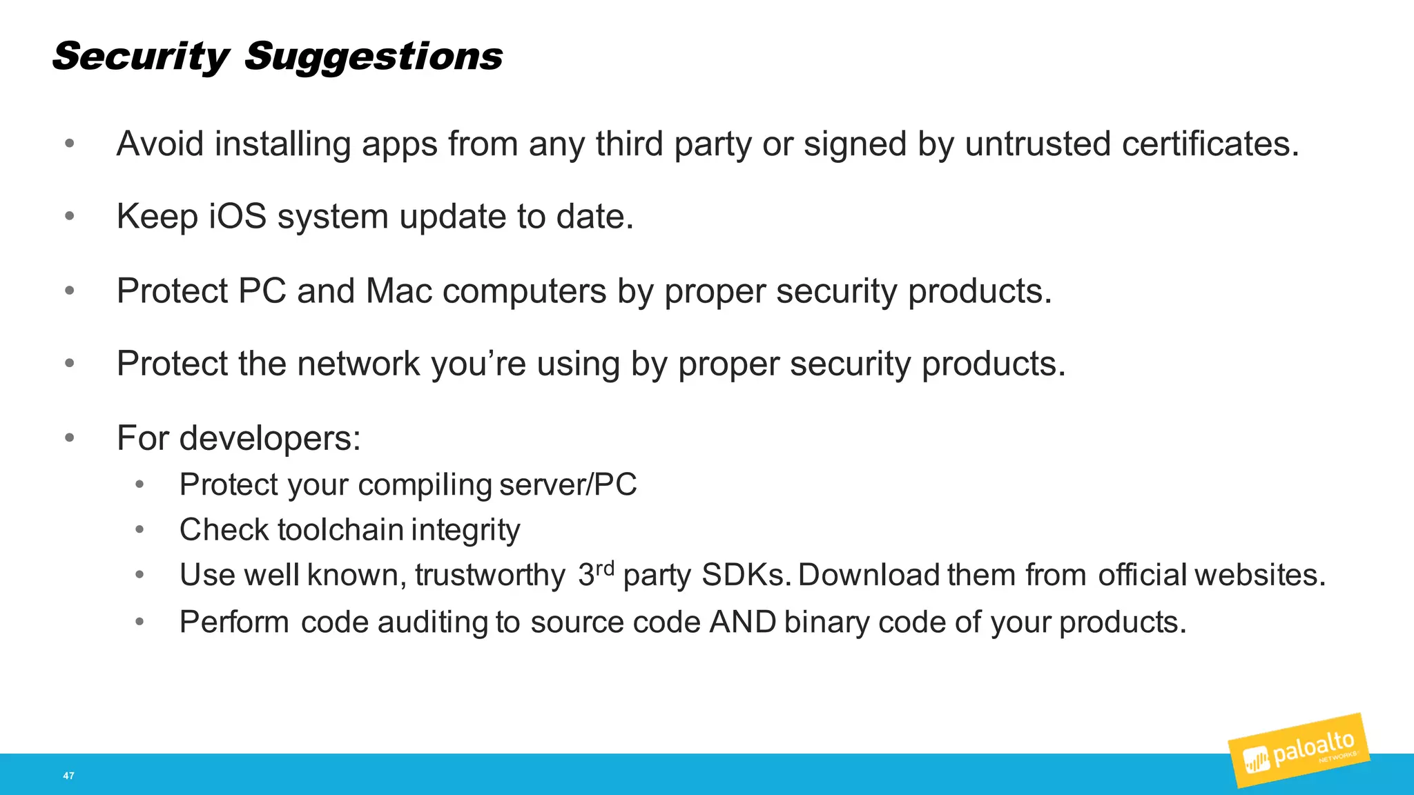 Security Suggestions
47
• Avoid  installing  apps  from  any  third  party  or  signed  by  untrusted  certificates.
• Keep  iOS  system  update  to  date.
• Protect  PC  and  Mac  computers  by  proper  security  products.
• Protect  the  network  you’re  using  by  proper  security  products.
• For  developers:
• Protect  your  compiling  server/PC
• Check  toolchain  integrity
• Use  well  known,  trustworthy  3rd party  SDKs.  Download  them  from  official  websites.
• Perform  code  auditing  to  source  code  AND  binary  code  of  your  products.
 