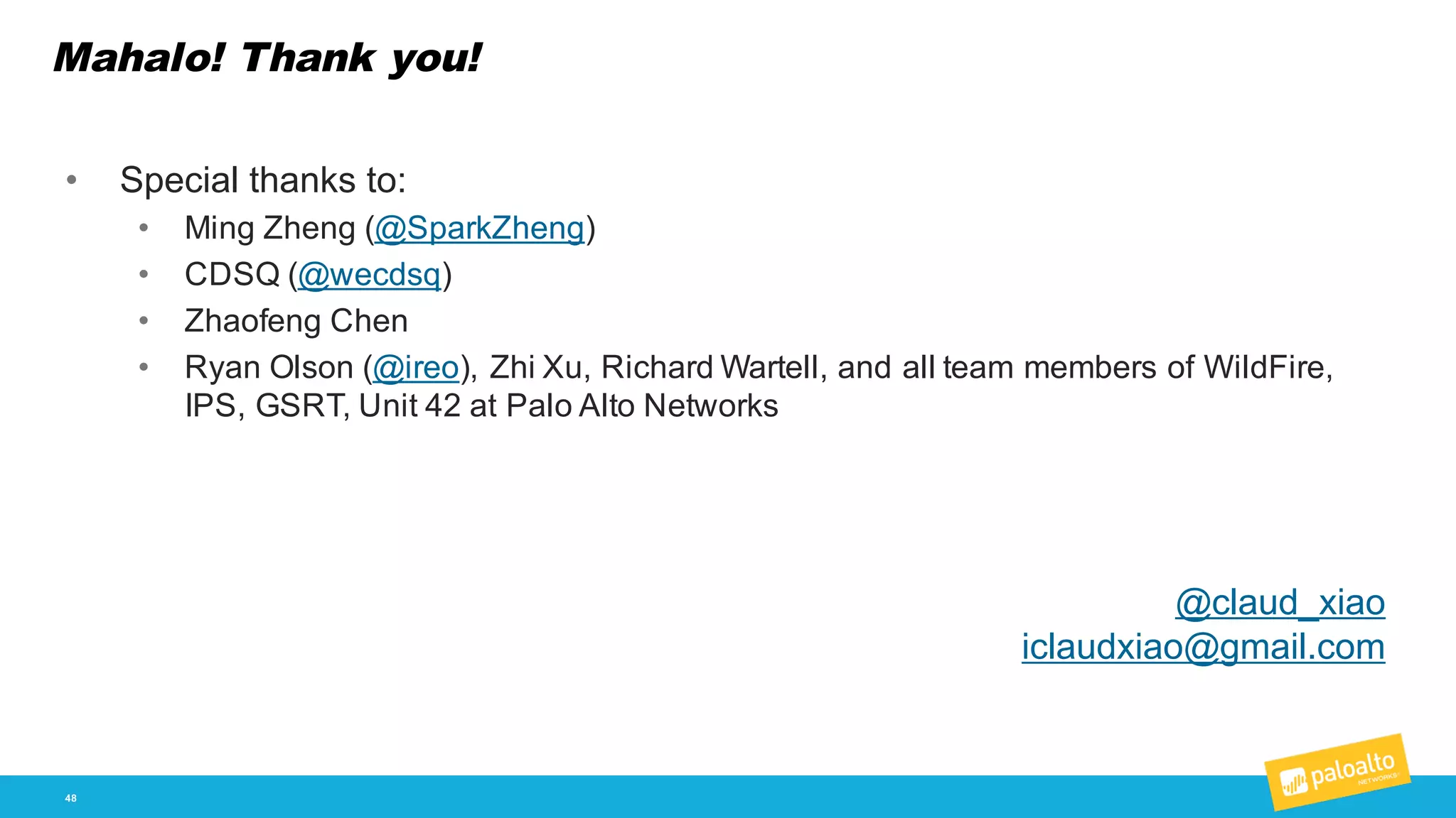 Mahalo! Thank you!
48
• Special  thanks  to:
• Ming  Zheng  (@SparkZheng)
• CDSQ  (@wecdsq)
• Zhaofeng Chen
• Ryan  Olson  (@ireo),  Zhi Xu,  Richard  Wartell,  and  all  team  members  of  WildFire,  
IPS,  GSRT,  Unit  42  at  Palo  Alto  Networks
@claud_xiao
iclaudxiao@gmail.com
 